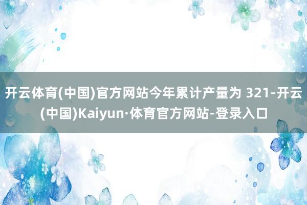 开云体育(中国)官方网站今年累计产量为 321-开云(中国)Kaiyun·体育官方网站-登录入口