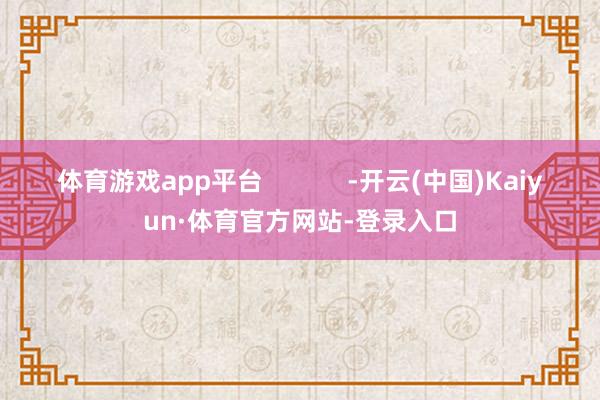 体育游戏app平台            -开云(中国)Kaiyun·体育官方网站-登录入口