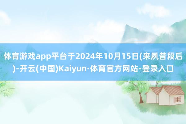 体育游戏app平台于2024年10月15日(来夙昔段后)-开云(中国)Kaiyun·体育官方网站-登录入口