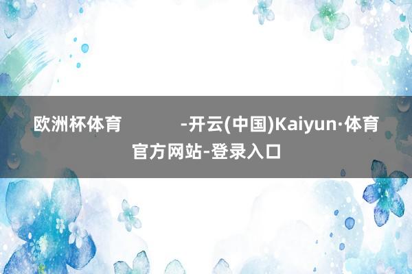 欧洲杯体育            -开云(中国)Kaiyun·体育官方网站-登录入口