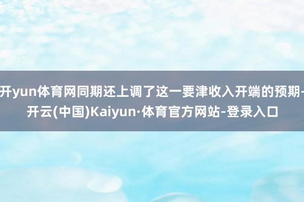 开yun体育网同期还上调了这一要津收入开端的预期-开云(中国)Kaiyun·体育官方网站-登录入口