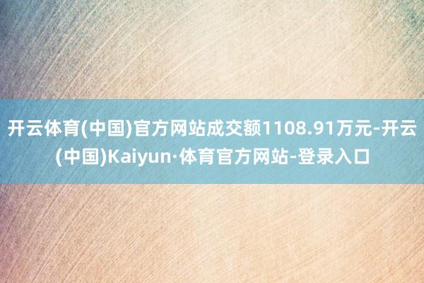 开云体育(中国)官方网站成交额1108.91万元-开云(中国)Kaiyun·体育官方网站-登录入口