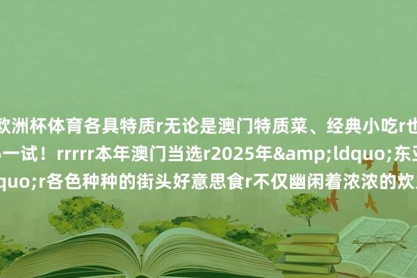 欧洲杯体育各具特质r无论是澳门特质菜、经典小吃r也曾特质饮品齐值得一试！rrrrr本年澳门当选r2025年&ldquo;东亚文化之齐&rdquo;r各色种种的街头好意思食r不仅幽闲着浓浓的炊火气味r也塑造了澳门专有的街巷风情rrr快带上如斯贴心的出行攻略启程吧！r（中国铁路）rrrr-开云(中国)Kaiyun·体育官方网站-登录入口