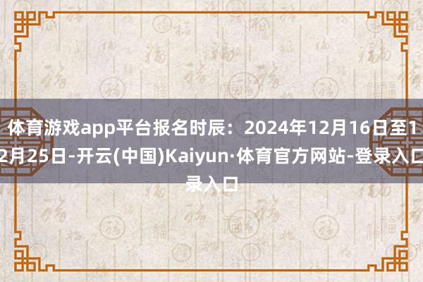 体育游戏app平台报名时辰：2024年12月16日至12月25日-开云(中国)Kaiyun·体育官方网站-登录入口