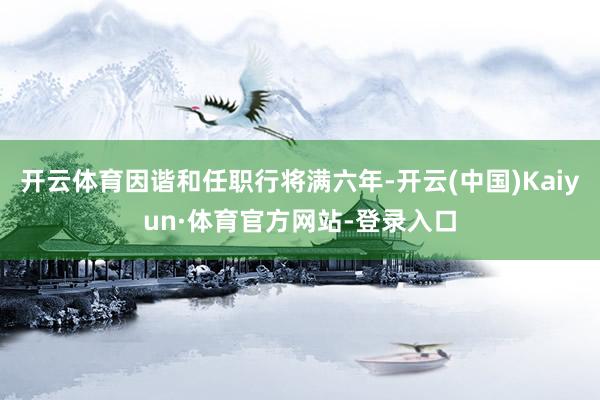 开云体育因谐和任职行将满六年-开云(中国)Kaiyun·体育官方网站-登录入口