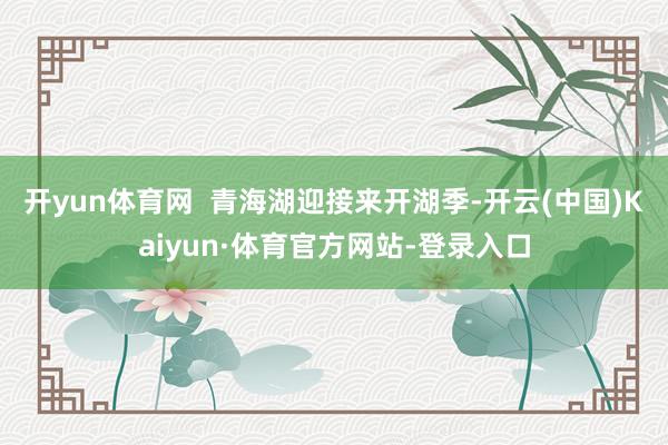 开yun体育网  青海湖迎接来开湖季-开云(中国)Kaiyun·体育官方网站-登录入口