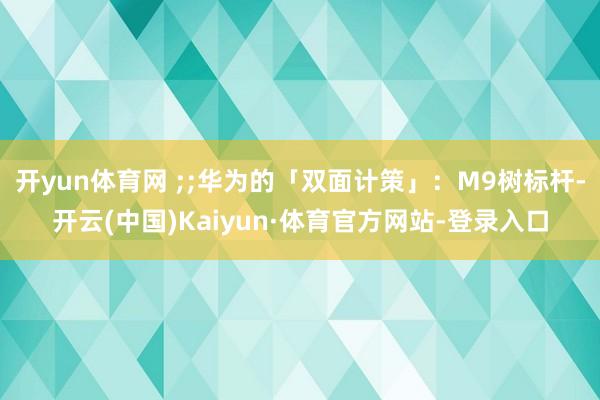 开yun体育网 ;;华为的「双面计策」：M9树标杆-开云(中国)Kaiyun·体育官方网站-登录入口