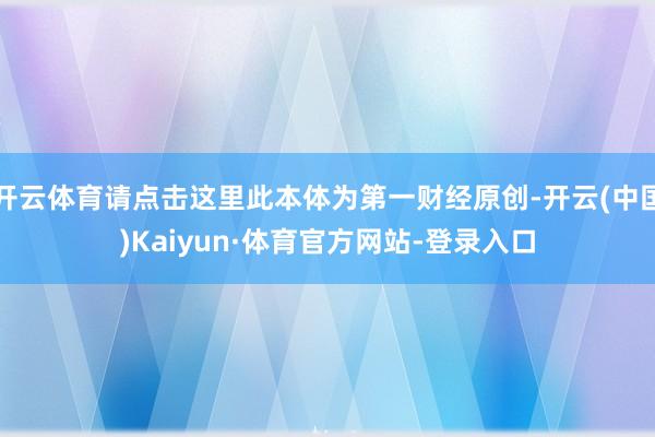 开云体育请点击这里此本体为第一财经原创-开云(中国)Kaiyun·体育官方网站-登录入口