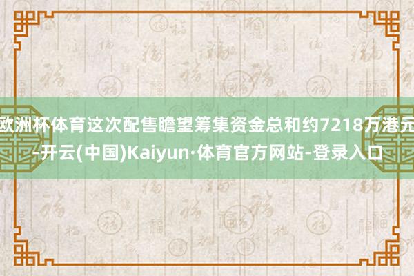 欧洲杯体育这次配售瞻望筹集资金总和约7218万港元-开云(中国)Kaiyun·体育官方网站-登录入口