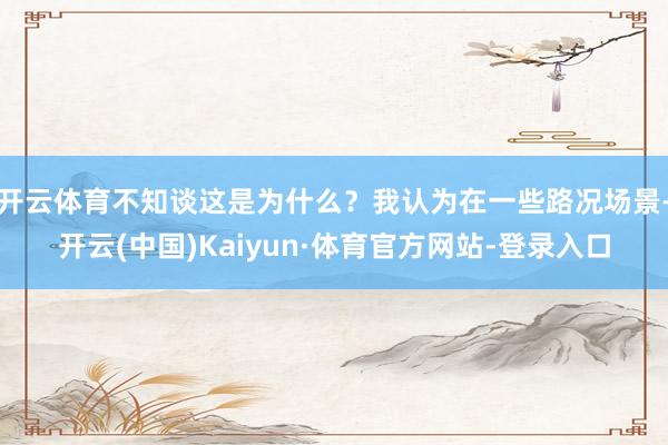 开云体育不知谈这是为什么？我认为在一些路况场景-开云(中国)Kaiyun·体育官方网站-登录入口
