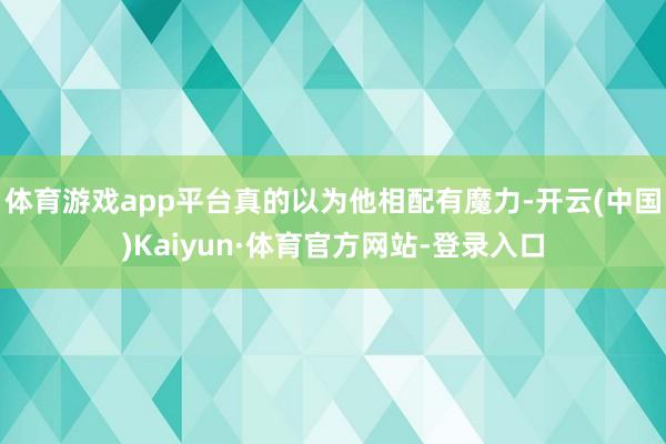 体育游戏app平台真的以为他相配有魔力-开云(中国)Kaiyun·体育官方网站-登录入口