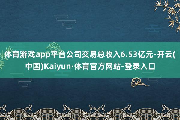 体育游戏app平台公司交易总收入6.53亿元-开云(中国)Kaiyun·体育官方网站-登录入口