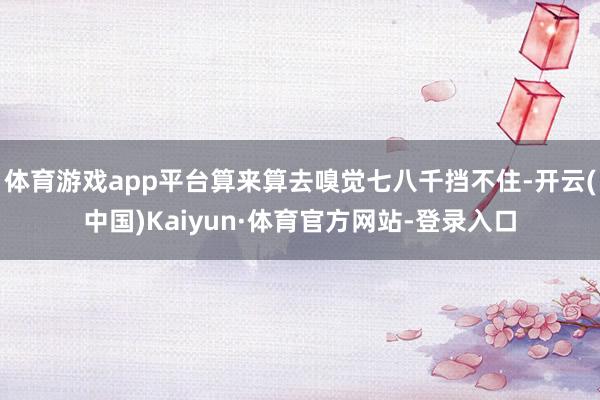 体育游戏app平台算来算去嗅觉七八千挡不住-开云(中国)Kaiyun·体育官方网站-登录入口