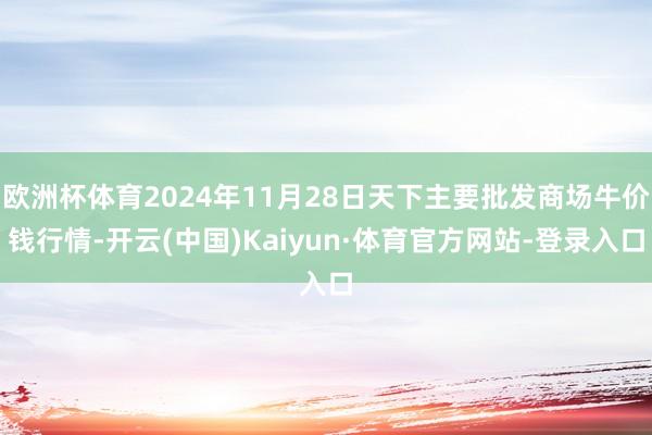 欧洲杯体育2024年11月28日天下主要批发商场牛价钱行情-开云(中国)Kaiyun·体育官方网站-登录入口