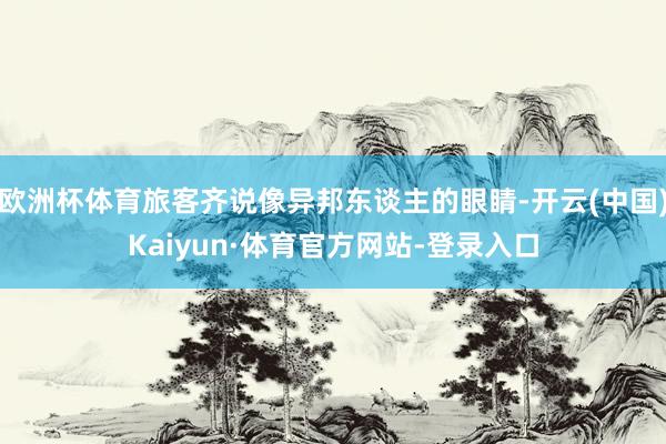 欧洲杯体育旅客齐说像异邦东谈主的眼睛-开云(中国)Kaiyun·体育官方网站-登录入口