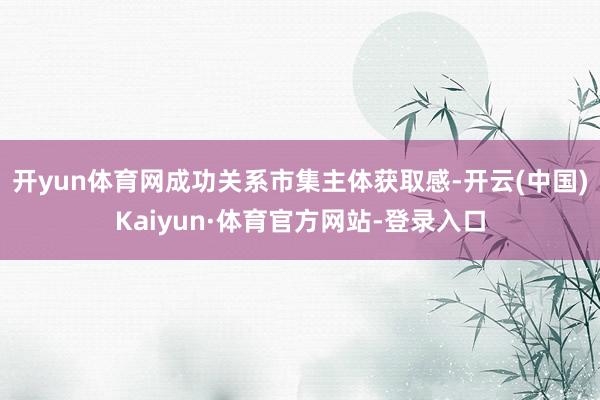 开yun体育网成功关系市集主体获取感-开云(中国)Kaiyun·体育官方网站-登录入口