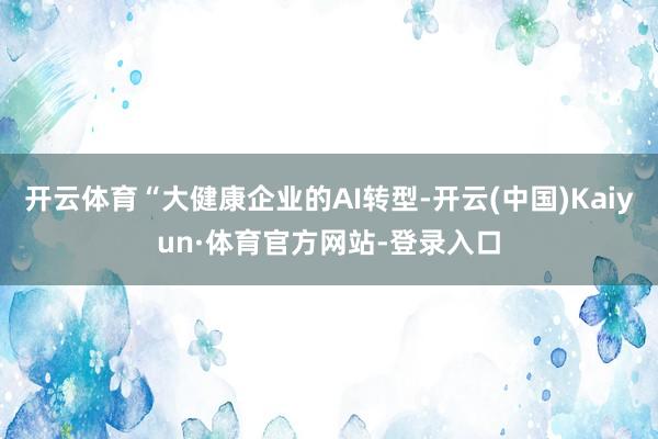 开云体育“大健康企业的AI转型-开云(中国)Kaiyun·体育官方网站-登录入口