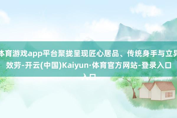 体育游戏app平台聚拢呈现匠心居品、传统身手与立异效劳-开云(中国)Kaiyun·体育官方网站-登录入口
